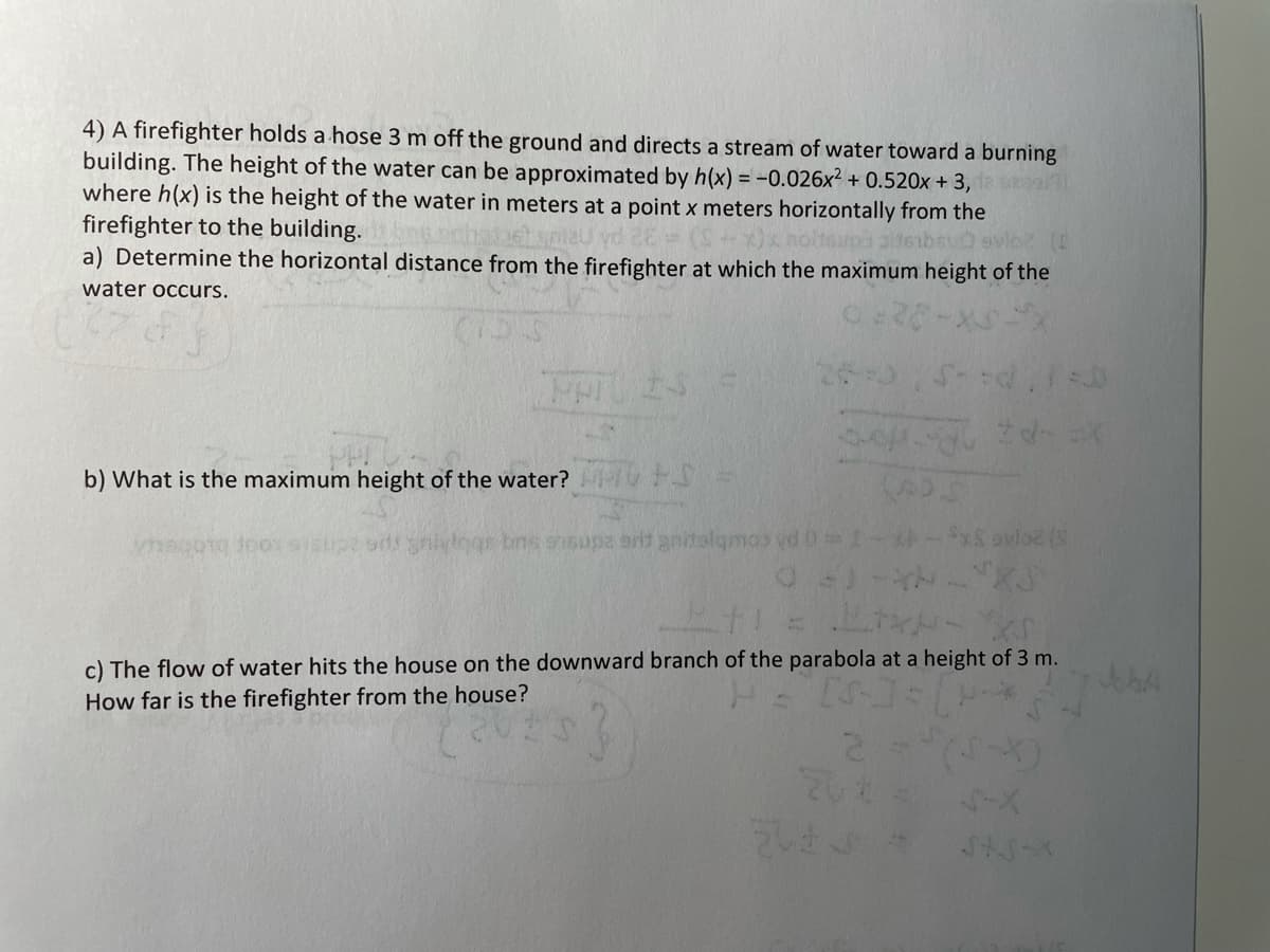 4) A firefighter holds a hose 3 m off the ground and directs a stream of water toward a burning
building. The height of the water can be approximated by h(x) = -0.026x² + 0.520x + 3,
where h(x) is the height of the water in meters at a point x meters horizontally from the
firefighter to the building.
a) Determine the horizontal distance from the firefighter at which the maximum height of the
water occurs.
b) What is the maximum height of the water? HV FS
magotg Joossisupe od niylogs bns gnsupa arit anitalgmos vd 0
ovlo2
c) The flow of water hits the house on the downward branch of the parabola at a height of 3 m.
How far is the firefighter from the house?
