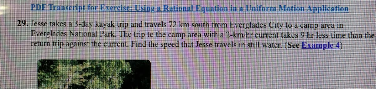 PDF Transcript for Exercise: Using a Rational Equation in a Uniform Motion Application
29. Jesse takes a 3-day kayak trip and travels 72 km south from Everglades City to a camp area in
Everglades National Park. The trip to the camp area with a 2-km/hr current takes 9 hr less time than the
return trip against the current. Find the speed that Jesse travels in still water. (See Example 4)
