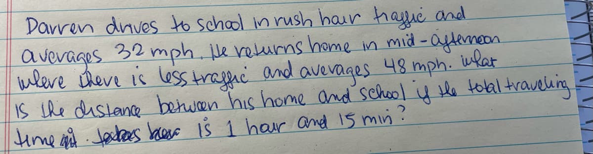 Darren dnves to school in rush hair hagie and
avevages 32 mph. le velurns home in mid-aytemeon
wleve theve is less trafhc and avevages 48 mph. ukar
IS the distance betwen his home and school ų le tolal traveling
Hime ad Jactees bacso iŠ 1 har and 15 min?
inlat
