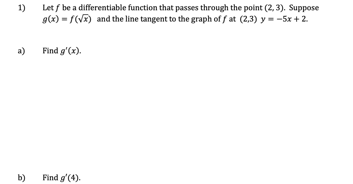 Let f be a differentiable function that passes through the point (2, 3). Suppose
g(x) = f(Vx) and the line tangent to the graph of f at (2,3) y =
1)
-5x+2.
a)
Find g'(x).
b)
Find g'(4).
