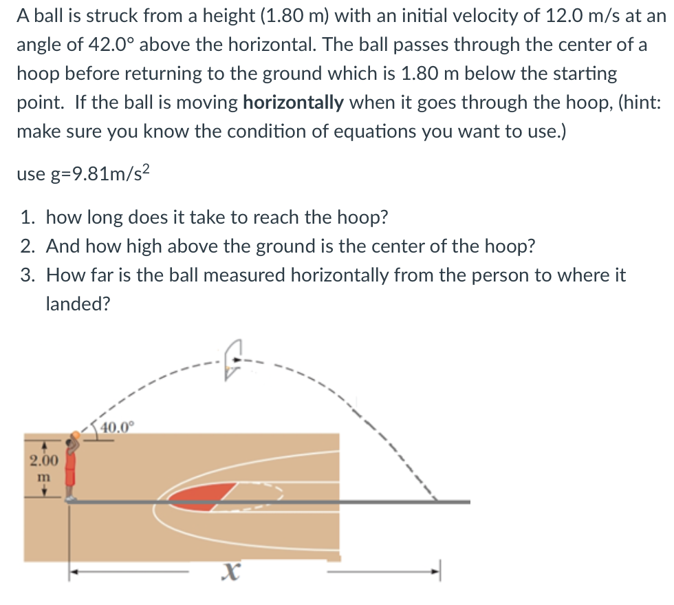 A ball is struck from a height (1.80 m) with an initial velocity of 12.0 m/s at an
angle of 42.0° above the horizontal. The ball passes through the center of a
hoop before returning to the ground which is 1.80 m below the starting
point. If the ball is moving horizontally when it goes through the hoop, (hint:
make sure you know the condition of equations you want to use.)
use g=9.81m/s²
1. how long does it take to reach the hoop?
2. And how high above the ground is the center of the hoop?
3. How far is the ball measured horizontally from the person to where it
landed?
40.0°
2.00
m
