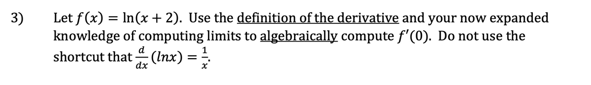 Let f (x) = In(x + 2). Use the definition of the derivative and your now expanded
knowledge of computing limits to algebraically compute f'(0). Do not use the
shortcut that –(Inx)
3)
d
1
dx
