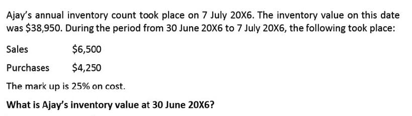 Ajay's annual inventory count took place on 7 July 20X6. The inventory value on this date
was $38,950. During the period from 30 June 20X6 to 7 July 20X6, the following took place:
Sales
$6,500
Purchases
$4,250
The mark up is 25% on cost.
What is Ajay's inventory value at 30 June 20X6?
