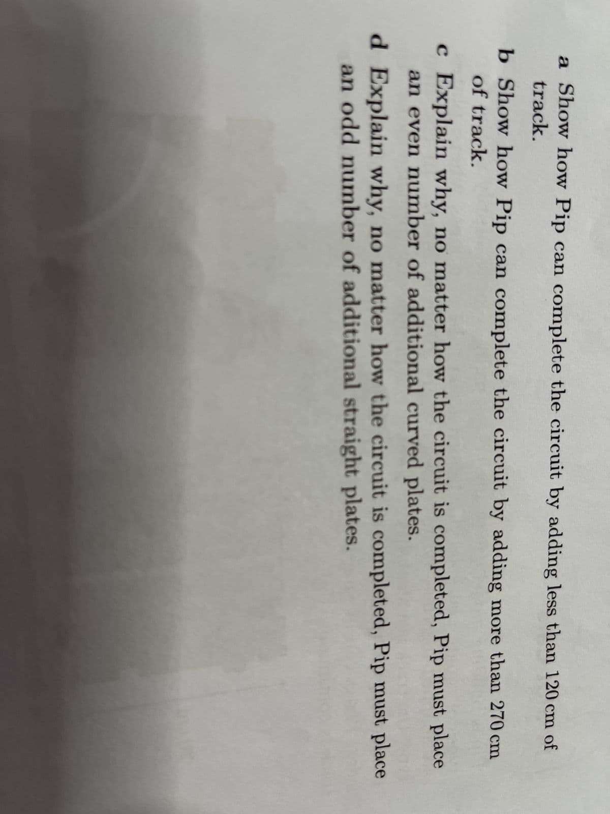 a Show how Pip can complete the circuit by adding less than 120 cm of
track.
b Show how Pip can complete the circuit by adding more than 270 cm
of track.
c Explain why, no matter how the circuit is completed, Pip must place
an even number of additional curved plates.
d Explain why, no matter how the circuit is completed, Pip must place
an odd number of additional straight plates.