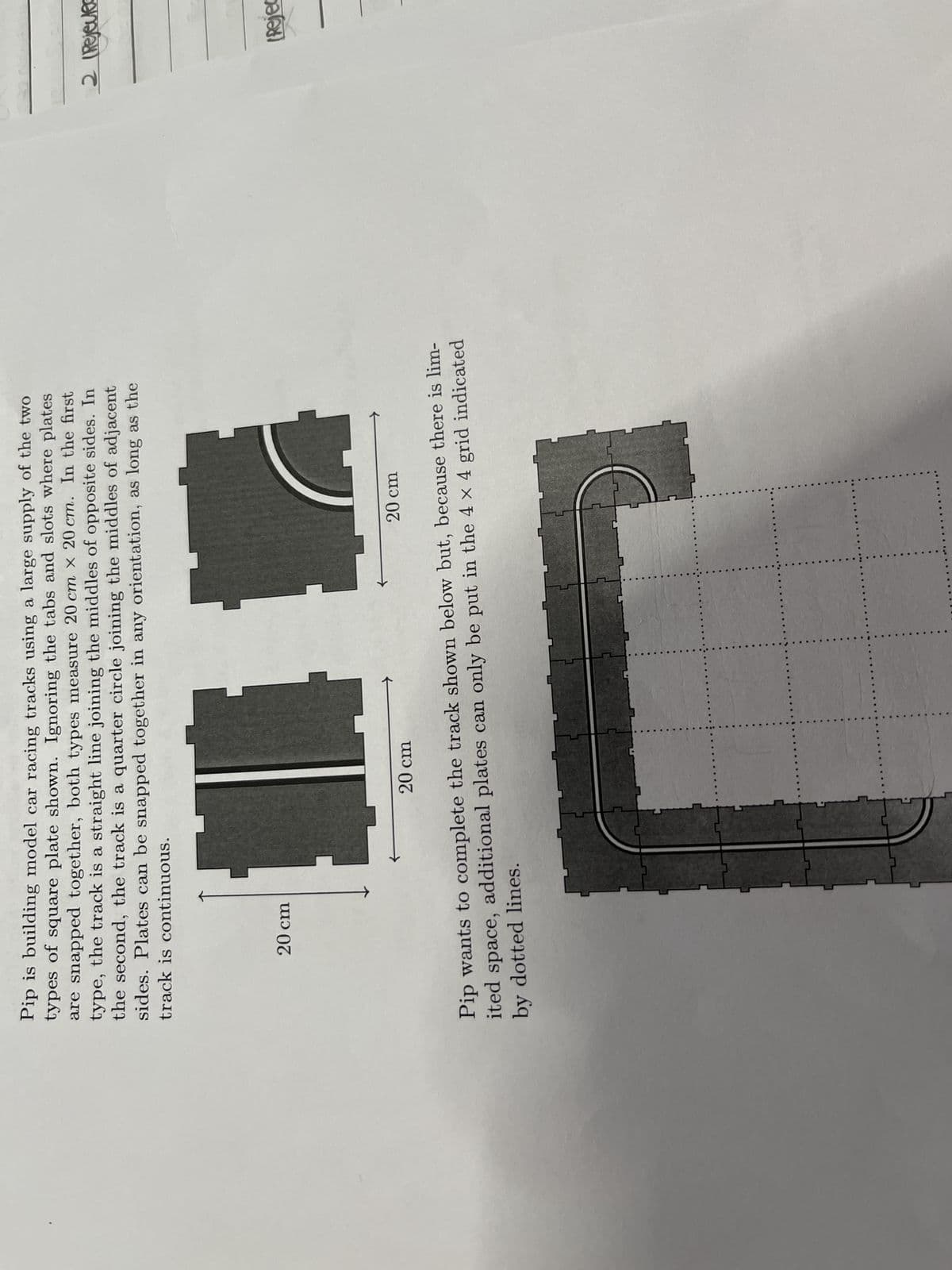 20 cm
Pip is building model car racing tracks using a large supply of the two
types of square plate shown. Ignoring the tabs and slots where plates
are snapped together, both types measure 20 cm x 20 cm. In the first
type, the track is a straight line joining the middles of opposite sides. In
the second, the track is a quarter circle joining the middles of adjacent
sides. Plates can be snapped together in any orientation, as long as the
track is continuous.
II
20 cm
20 cm
Pip wants to complete the track shown below but, because there is lim-
ited space, additional plates can only be put in the 4 x 4 grid indicated
by dotted lines.
2 (Rejected
(Rejec