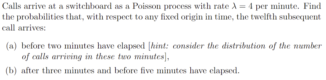 Calls arrive at a switchboard as a Poisson process with rate λ = 4 per minute. Find
the probabilities that, with respect to any fixed origin in time, the twelfth subsequent
call arrives:
(a) before two minutes have elapsed [hint: consider the distribution of the number
of calls arriving in these two minutes],
(b) after three minutes and before five minutes have elapsed.