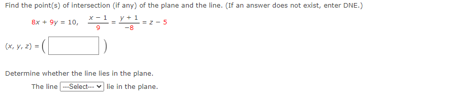 Find the point(s) of intersection (if any) of the plane and the line. (If an answer does not exist, enter DNE.)
8x + 9y = 10,
X - 1
y + 1
= z - 5
-8
(х, у, 2) 3D
Determine whether the line lies in the plane.
The line --Select--- v lie in the plane.
