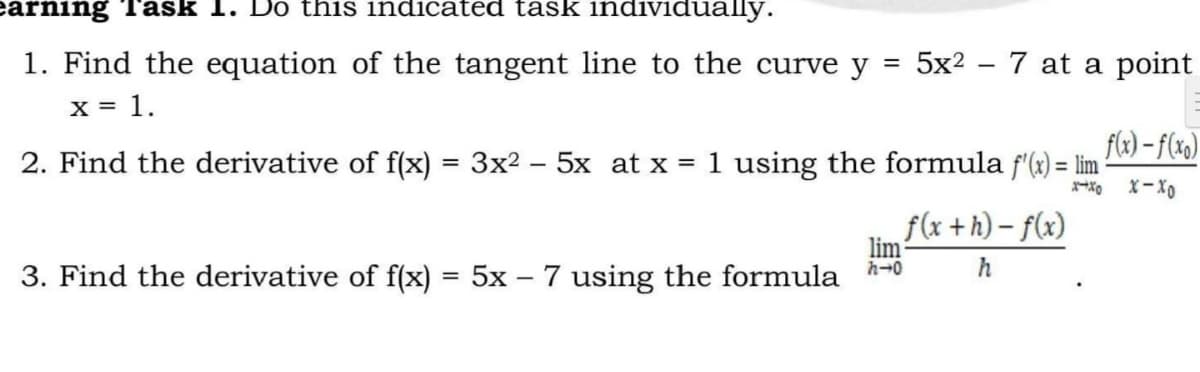 earning Task 1. Do this indicated task individually.
=
1. Find the equation of the tangent line to the curve y
x = 1.
2. Find the derivative of f(x) = 3x².
-
5x at x = 1 using the formula f'(x) = lim
lim
f(x+h)-f(x)
h
h→0
3. Find the derivative of f(x) = 5x - 7 using the formula
5x²7 at a point
f(x)-f(xo)
x-x0 X-XO