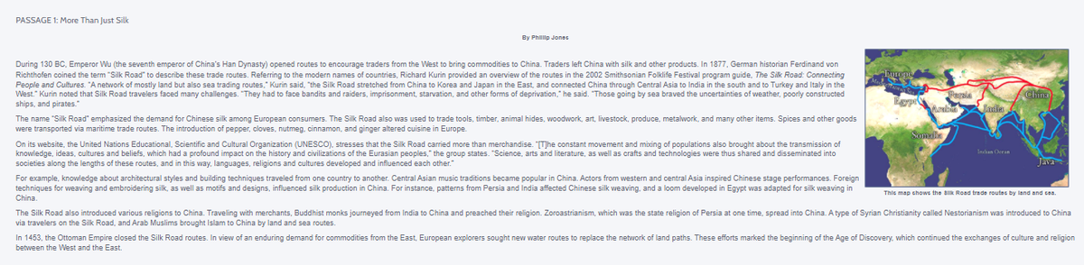 PASSAGE 1: More Than Just Silk
By Philp Jones
During 130 BC, Emperor Wu (the seventh emperor of China's Han Dynasty) opened routes to encourage traders from the West to bring commodities to China. Traders left China with silk and other products. In 1877, German historian Ferdinand von
Richthofen coined the term "Silk Road" to describe these trade routes. Referring to the modern names of countries, Richard Kurin provided an overview of the routes in the 2002 Smithsonian Folklife Festival program guide, The Silk Road: Connecting
People and Cultures. "A network of mostly land but also sea trading routes," Kurin said, "the Silk Road stretched from China to Korea and Japan in the East, and connected China through Central Asia to India in the south and to Turkey and Italy in the
West." Kurin noted that Silk Road travelers faced many challenges. "They had to face bandits and raiders, imprisonment, starvation, and other forms of deprivation," he said. "Those going by sea braved the uncertainties of weather, poorly constructed
ships, and pirates."
Persie
China
India
The name "Silk Road" emphasized the demand for Chinese silk among European consumers. The Silk Road also was used to trade tools, timber, animal hides, woodwork, art, livestock, produce, metalwork, and many other items. Spices and other goods
were transported via maritime trade routes. The introduction of pepper, cloves, nutmeg, cinnamon, and ginger altered cuisine in Europe.
Somie
On its website, the United Nations Educational, Scientific and Cultural Organization (UNESCO), stresses that the Silk Road carried more than merchandise. "T]he constant movement and mixing of populations also brought about the transmission of
knowledge, ideas, cultures and beliefs, which had a profound impact on the history and civilizations of the Eurasian peoples," the group states.
societies along the lengths of these routes, and in this way. languages, religions and cultures developed and influenced each other."
bistory
,arts and literature, as well as crafts and technologies were thus shared a
and disseminated in
Java
For example, knowledge about architectural styles and building techniques traveled from one country to another. Central Asian music traditions became popular in China. Actors from western and central Asia inspired Chinese stage performances. Foreign
techniques for weaving and embroidering silk, as well as motifs and designs, influenced silk production in China. For instance, patterns from Persia and India affected Chinese silk weaving, and a loom developed in Egypt was adapted for silk weaving in
Thic map chows the alk Road trade routes by land and GBa.
China.
The Silk Road also introduced various religions to China. Traveling with merchants, Buddhist monks journeyed from India to China and preached their religion. Zoroastrianism, which was the state religion of Persia at one time, spread into China. A type of Syrian Christianity called Nestorianism was introduced to China
via travelers on the Silk Road, and Arab Muslims brought Islam to China by land and sea routes.
In 1453, the Ottoman Empire closed the Silk Road routes. In view of an enduring demand for commodities from the East, European explorers sought new water routes to replace the network of land paths. These efforts marked the beginning of the Age of Discovery, which continued the exchanges of culture and religion
between the West and the East.
