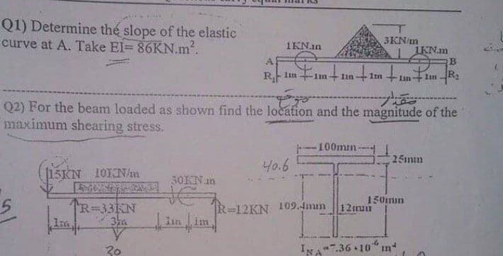 Q1) Determine the slope of the elastic
curve at A. Take El= 86KN.m2.
3KN/m
1KN.in
IKN.m
B
A
1m
+Iinlan -R,
Q2) For the beam loaded as shown find the location and the magnitude of the
maximum shearing stress.
--100mın
25mm
40.6
15KN 10KN/m
3OKN an
150min
R=33KN
Im
R-12KN 109.4mum |12nu
lin im
20
IN
7.36 10
