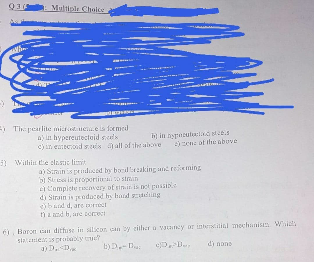 Q3 (3
: Multiple Choice
D weaker
4) The pearlite microstructure is formed
a) in hypereutectoid steels
c) in eutectoid steels d) all of the above
b) in hypoeutectoid steels
e) none of the above
5)
Within the elastic limit
a) Strain is produced by bond breaking and reforming
b) Stress is proportional to strain
c) Complete recovery of strain is not possible
d) Strain is produced by bond stretching
e) b and d, are correct
f) a and b, are correct
6) Boron can diffuse in silicon can by either a vacancy or interstitial mechanism. Which
statement is probably true?
a) Dim<Dvac
b) Dint= Dvac
c)Dint Dvac
d) none
