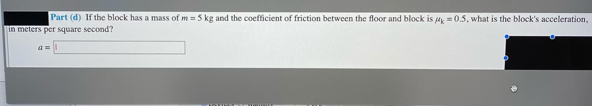 Part (d) If the block has a mass of m = 5 kg and the coefficient of friction between the floor and block is uy = 0.5, what is the block's acceleration,
in meters per square second?
a =
