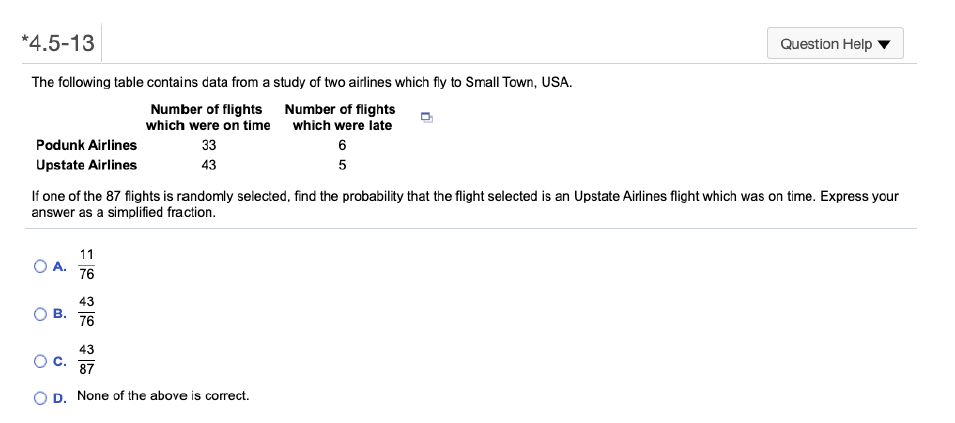 *4.5-13
Question Help
The following table contains data from a study of two airlines which fly to Small Town, USA.
Number of flights Number of flights
which were on time
which were late
Podunk Airlines
33
6
Upstate Airlines
43
If one of the 87 flights is randomly selected, find the probability that the flight selected is an Upstate Airlines flight which was on time. Express your
answer as a simplified fraction.
11
76
43
В.
76
43
C.
87
D.
None of the above is correct.
