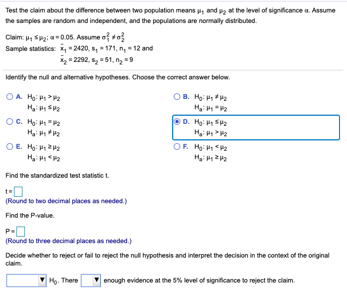 Test the claim about the difference between two population means µ, and Hz at the level of significance a. Assume
the samples are random and independent, and the populations are normally distributed.
Claim: 41 SH2; a = 0.05. Assume o? +o
Sample statistics: x, = 2420, s, = 171, n, = 12 and
X2 = 2292, s2 = 51, n2 = 9
Identify the null and alternative hypotheses. Choose the correct answer below.
O A. Ho: H1> H2
Ha: 41 SH2
B. Họ: H1 + H2
Hạ: H1 = H2
O C. Ho: H1 = H2
Ha: H1 # H2
D. Ho: H1 SH2
Ha: H1> H2
O E. Ho: H12H2
Ha: H1 < H2
O F. Ho: H1 <H2
Ha: H1Z H2
Find the standardized test statistic t.
t=
(Round to two decimal places as needed.)
Find the P-value.
P=
(Round to three decimal places as needed.)
Decide whether to reject or fail to reject the null hypothesis and interpret the decision in the context of the original
claim.
Ho. There
enough evidence at the 5% level of significance to reject the claim.
