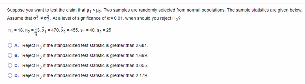 Suppose you want to test the claim that u, > H,. Two samples are randomly selected from normal populations. The sample statistics are given below.
Assume that o #o5. At a level of significance of a = 0.01, when should you reject Ho?
n, = 18, n2 =13, x, = 470, x2 = 455, s, = 40, s2 = 25
%3D
O A. Reject H, if the standardized test statistic is greater than 2.681.
B. Reject Ho if the standardized test statistic is greater than 1.699.
O C. Reject H, if the standardized test statistic is greater than 3.055.
D. Reject H, if the standardized test statistic is greater than 2.179.
