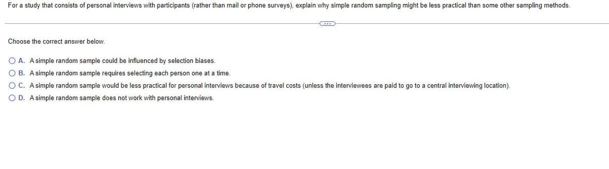 For a study that consists of personal interviews with participants (rather than mail or phone surveys), explain why simple random sampling might be less practical than some other sampling methods.
Choose the correct answer below.
O A. A simple random sample could be influenced by selection biases.
O B. A simple random sample requires selecting each person one at a time.
O C. A simple random sample would be less practical for personal interviews because of travel costs (unless the interviewees are paid to go to a central interviewing location).
O D. A simple random sample does not work with personal interviews.
