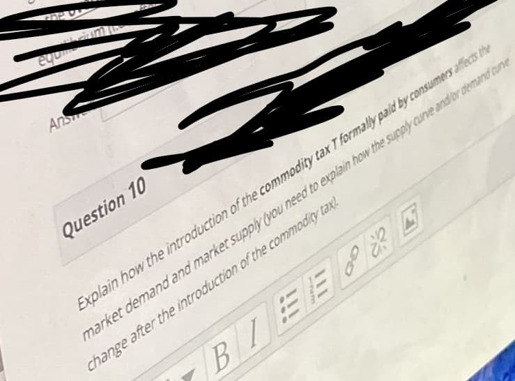 equm
Ans
Question 10
Explain how the introduction of the commodity tax T formally paid by consumers affects the
market demand and market supply (you need to explain how the supply curve andor demand curve
change after the introduction of the commodity tax!.
BIEE E
