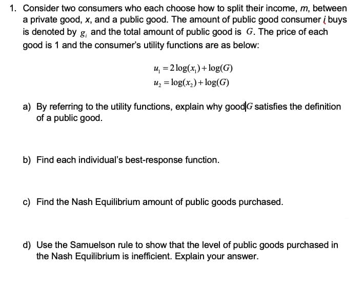 1. Consider two consumers who each choose how to split their income, m, between
a private good, x, and a public good. The amount of public good consumer į buys
is denoted by g, and the total amount of public good is G. The price of each
good is 1 and the consumer's utility functions are as below:
u, = 2 log(x,)+log(G)
uz = log(x,)+ log(G)
a) By referring to the utility functions, explain why goodG satisfies the definition
of a public good.
b) Find each individual's best-response function.
c) Find the Nash Equilibrium amount of public goods purchased.
d) Use the Samuelson rule to show that the level of public goods purchased in
the Nash Equilibrium is inefficient. Explain your answer.
