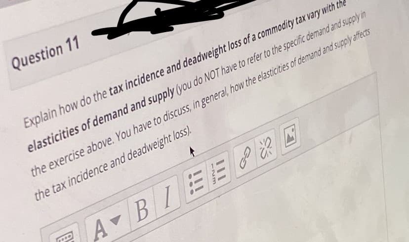 Question 11
Explain how do the tax incidence and deadweight loss of a commodity tax vary with the
elasticities of demand and supply (you do NOT have to refer to the specific demand and supply in
the exercise above. You have to discuss, in general, how the elasticities of demand and supply affects
the tax incidence and deadweight loss.
A BI
EEP E
