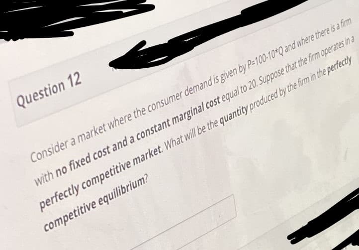 Question 12
Consider a market where the consumer demand is given by P-100-10*Q and where there is a firm
with no fixed cost and a constant marginal cost equal to 20. Suppose that the firm operates in a
perfectly competitive market. What will be the quantity produced by the firm in the perfectly
competitive equilibrium?
