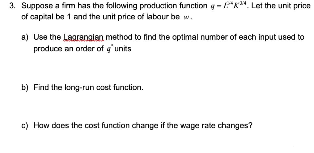 3. Suppose a firm has the following production function q = LK4. Let the unit price
of capital be 1 and the unit price of labour be w.
a) Use the Lagrangian method to find the optimal number of each input used to
produce an order of q'units
b) Find the long-run cost function.
c) How does the cost function change if the wage rate changes?
