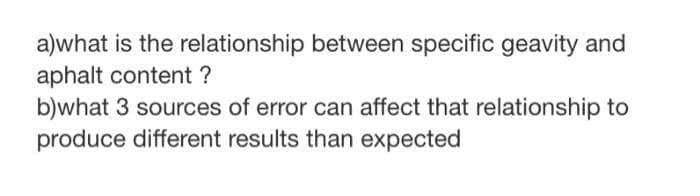 a)what is the relationship between specific geavity and
aphalt content ?
b)what 3 sources of error can affect that relationship to
produce different results than expected
