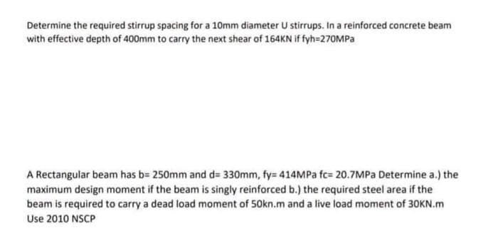 Determine the required stirrup spacing for a 10mm diameter U stirrups. In a reinforced concrete beam
with effective depth of 400mm to carry the next shear of 164KN if fyh=270MPA
A Rectangular beam has b= 250mm and d= 330mm, fy= 414MPA fc= 20.7MPa Determine a.) the
maximum design moment if the beam is singly reinforced b.) the required steel area if the
beam is required to carry a dead load moment of 50kn.m and a live load moment of 30KN.m
Use 2010 NSCP
