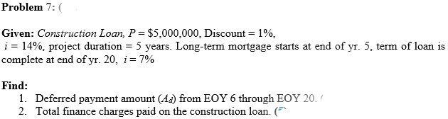 Problem 7: (
Given: Construction Loan, P = $5,000,000, Discount = 1%,
i = 14%, project duration = 5 years. Long-term mortgage starts at end of yr. 5, term of loan is
complete at end of yr. 20, i= 7%
Find:
1. Deferred payment amount (Ad) from EOY 6 through EOY 20.
2. Total finance charges paid on the construction loan. (
