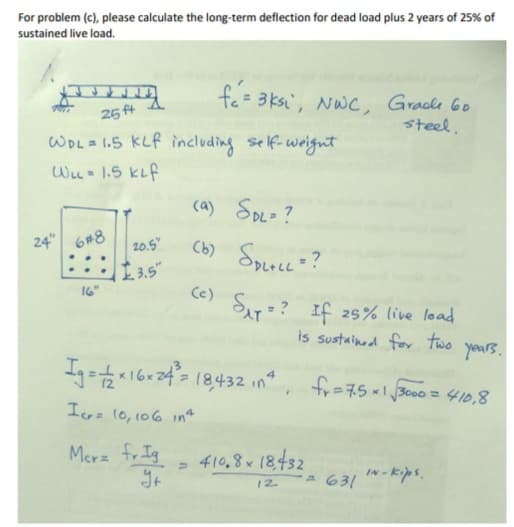 For problem (c), please calculate the long-term deflection for dead load plus 2 years of 25% of
sustained live load.
fe= 3ksi, NWC, Gracle 6o
steel,
26 ft
WOL 1.5 KLf including self-weignt
WLL 1.5 KLf
(a) SpL= ?
24" 6#8
Cb) SPLLL?
20.5"
L3.5"
Cc)
SAT? If 25% live load
is sustainod for two years.
Ig =16r24 (8432 in"
,
fr=75x13000 = 410,8
Icra 10,106 1in
Mer fr Ig
410,8 x 18432
IN -kips.
A 631
12.
