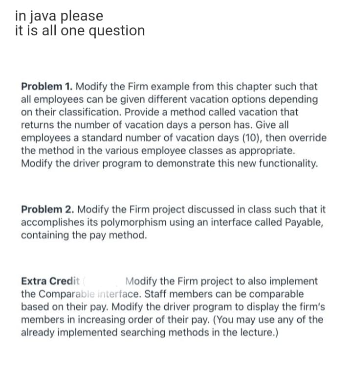 in java please
it is all one question
Problem 1. Modify the Firm example from this chapter such that
all employees can be given different vacation options depending
on their classification. Provide a method called vacation that
returns the number of vacation days a person has. Give all
employees a standard number of vacation days (10), then override
the method in the various employee classes as appropriate.
Modify the driver program to demonstrate this new functionality.
Problem 2. Modify the Firm project discussed in class such that it
accomplishes its polymorphism using an interface called Payable,
containing the pay method.
Extra Credit (
the Comparable interface. Staff members can be comparable
based on their pay. Modify the driver program to display the firm's
members in increasing order of their pay. (You may use any of the
already implemented searching methods in the lecture.)
Modify the Firm project to also implement
