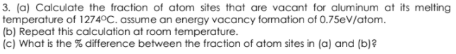 3. (a) Calculate the fraction of atom sites that are vacant for aluminum at its melting
temperature of 1274°C. assume an energy vacancy formation of 0.75eV/atom.
(b) Repeat this calculation at room temperature.
(c) What is the % difference between the fraction of atom sites in (a) and (b)?
