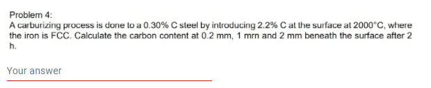 Problem 4:
A carburizing process is done to a 0.30% C sleel by introducing 2.2% C at the surface at 2000°C, where
the iron is FCC. Calculate the carbon content at 0.2 mm, 1 mrn and 2 mm beneath the surface after 2
h.
Your answer
