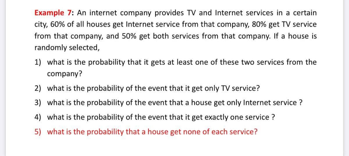 Example 7: An internet company provides TV and Internet services in a certain
city, 60% of all houses get Internet service from that company, 80% get TV service
from that company, and 50% get both services from that company. If a house is
randomly selected,
1) what is the probability that it gets at least one of these two services from the
company?
2) what is the probability of the event that it get only TV service?
3) what is the probability of the event that a house get only Internet service ?
4) what is the probability of the event that it get exactly one service ?
5) what is the probability that a house get none of each service?
