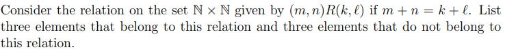 Consider the relation on the set N x N given by (m, n)R(k, l) if m + n = k + l. List
three elements that belong to this relation and three elements that do not belong to
this relation.
