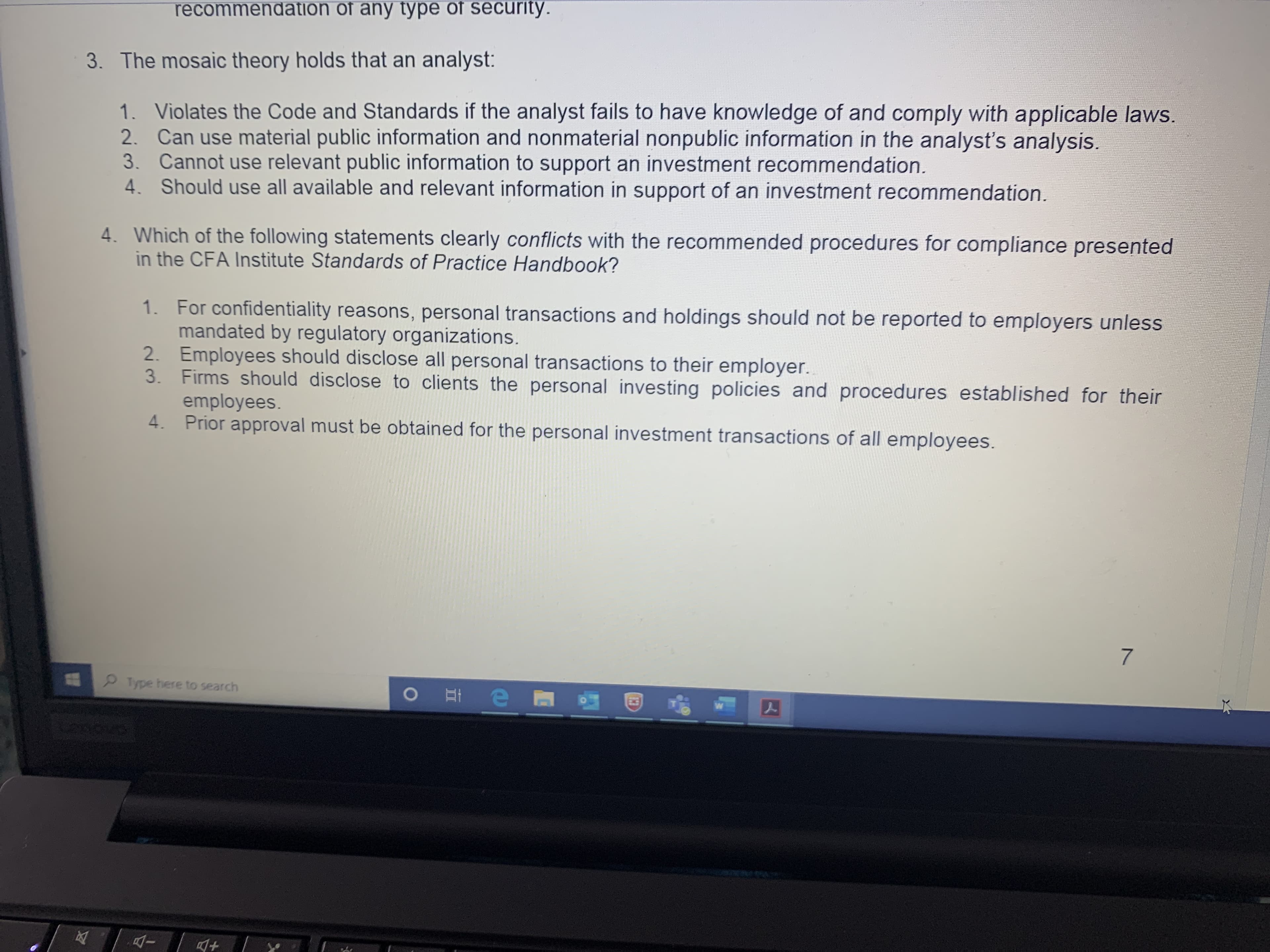 3. The mosaic theory holds that an analyst:
1. Violates the Code and Standards if the analyst fails to have knowledge of and comply with applicable laws.
2. Can use material public information and nonmaterial nonpublic information in the analyst's analysis.
3. Cannot use relevant public information to support an investment recommendation.
4. Should use all available and relevant information in support of an investment recommendation.
