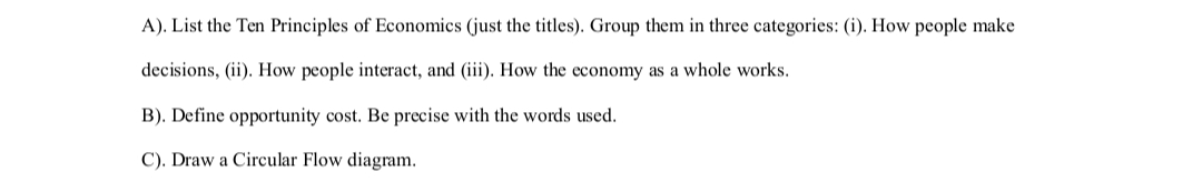 A). List the Ten Principles of Economics (just the titles). Group them in three categories: (i). How people make
decisions, (ii). How people interact, and (iii). How the economy as a whole works.
B). Define opportunity cost. Be precise with the words used.
C). Draw a Circular Flow diagram.