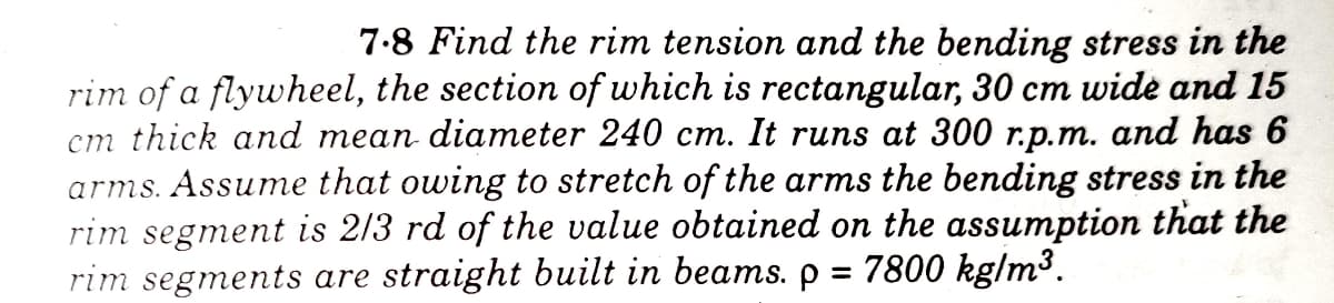 7-8 Find the rim tension and the bending stress in the
rim of a flywheel, the section of which is rectangular, 30 cm wide and 15
cm thick and mean diameter 240 cm. It runs at 300 r.p.m. and has 6
arms. Assume that owing to stretch of the arms the bending stress in the
rim segment is 2/3 rd of the value obtained on the assumption that the
rim segments are straight built in beams. p = 7800 kg/m³.
%3D
