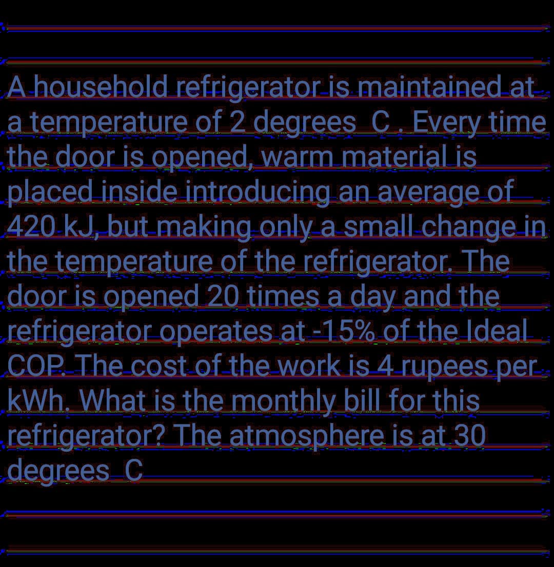 A household refrigerator is maintained at
a temperature of 2 degrees C. Every time
the door is opened, warm material is
placed inside introducing an average of
420 kJ, but making only a small.change in
the temperature of the refrigerator. The
door is opened 20 times a day and the
refrigerator operates at -15% of the Ideal
COP. The cost of the work is 4 rupees per
kWh. What is the monthly bill for this
refrigerator? The atmosphere is at 30
degrees C
