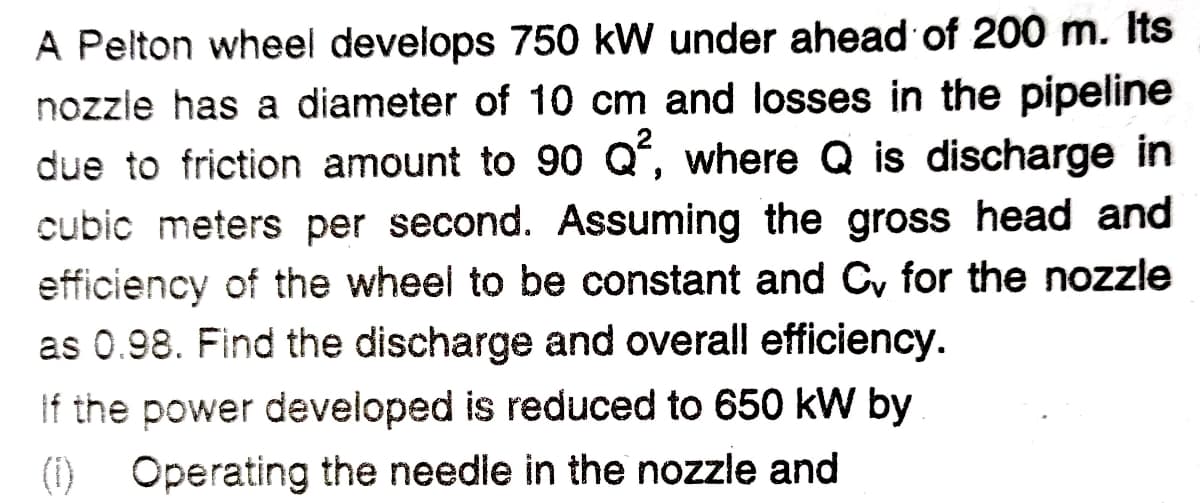 A Pelton wheel develops 750 kW under ahead of 200 m. Its
nozzle has a diameter of 10 cm and losses in the pipeline
due to friction amount to 90 Qʻ, where Q is discharge in
cubic meters per second. Assuming the gross head and
efficiency of the wheel to be constant and Cy for the nozzle
as 0.98. Find the discharge and overall efficiency.
If the power developed is reduced to 650 kW by
(i) Operating the needle in the nozzle and
