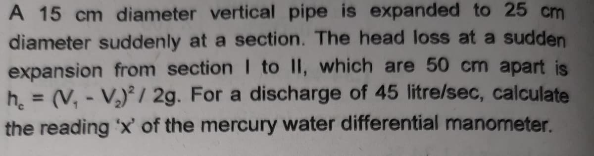 A 15 cm diameter vertical pipe is expanded to 25 cm
diameter suddenly at a section. The head loss at a sudden
expansion from section I to II, which are 50 cm apart is
h (V, - V) / 2g. For a discharge of 45 litre/sec, calculate
the reading 'x' of the mercury water differential manometer.
%3D
