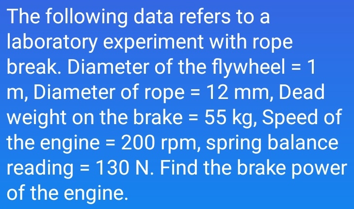 The following data refers to a
laboratory experiment with rope
break. Diameter of the flywheel = 1
m, Diameter of rope = 12 mm, Dead
weight on the brake = 55 kg, Speed of
the engine = 200 rpm, spring balance
reading = 130 N. Find the brake power
of the engine.
%3D
%3D
