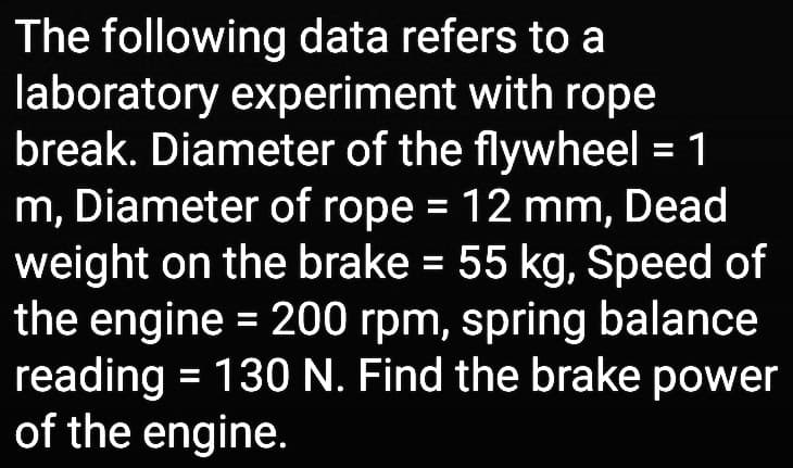 The following data refers to a
laboratory experiment with rope
break. Diameter of the flywheel = 1
m, Diameter of rope = 12 mm, Dead
weight on the brake = 55 kg, Speed of
the engine = 200 rpm, spring balance
reading = 130 N. Find the brake power
of the engine.
