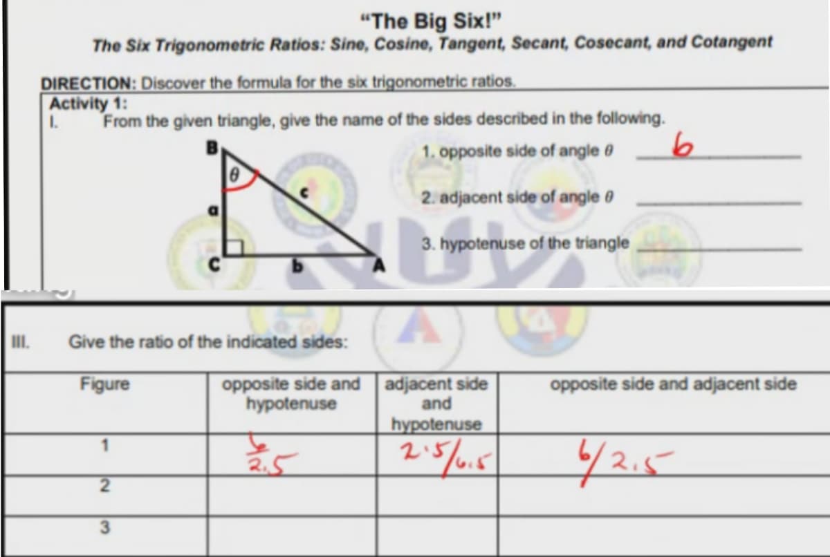 "The Big Six!"
The Six Trigonometric Ratios: Sine, Cosine, Tangent, Secant, Cosecant, and Cotangent
DIRECTION: Discover the formula for the six trigonometric ratios.
Activity 1:
1.
From the given triangle, give the name of the sides described in the following.
1. opposite side of angle 0
2. adjacent side of angle 0
3. hypotenuse of the triangle
II.
Give the ratio of the indicated sides:
Figure
opposite side and
hypotenuse
adjacent side
and
opposite side and adjacent side
hypotenuse
42.5
2.51
