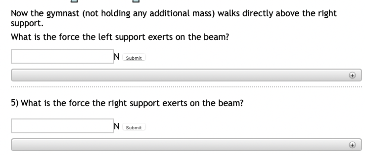 Now the gymnast (not holding any additional mass) walks directly above the right
support.
What is the force the left support exerts on the beam?
N Submit
5) What is the force the right support exerts on the beam?
N Submit
