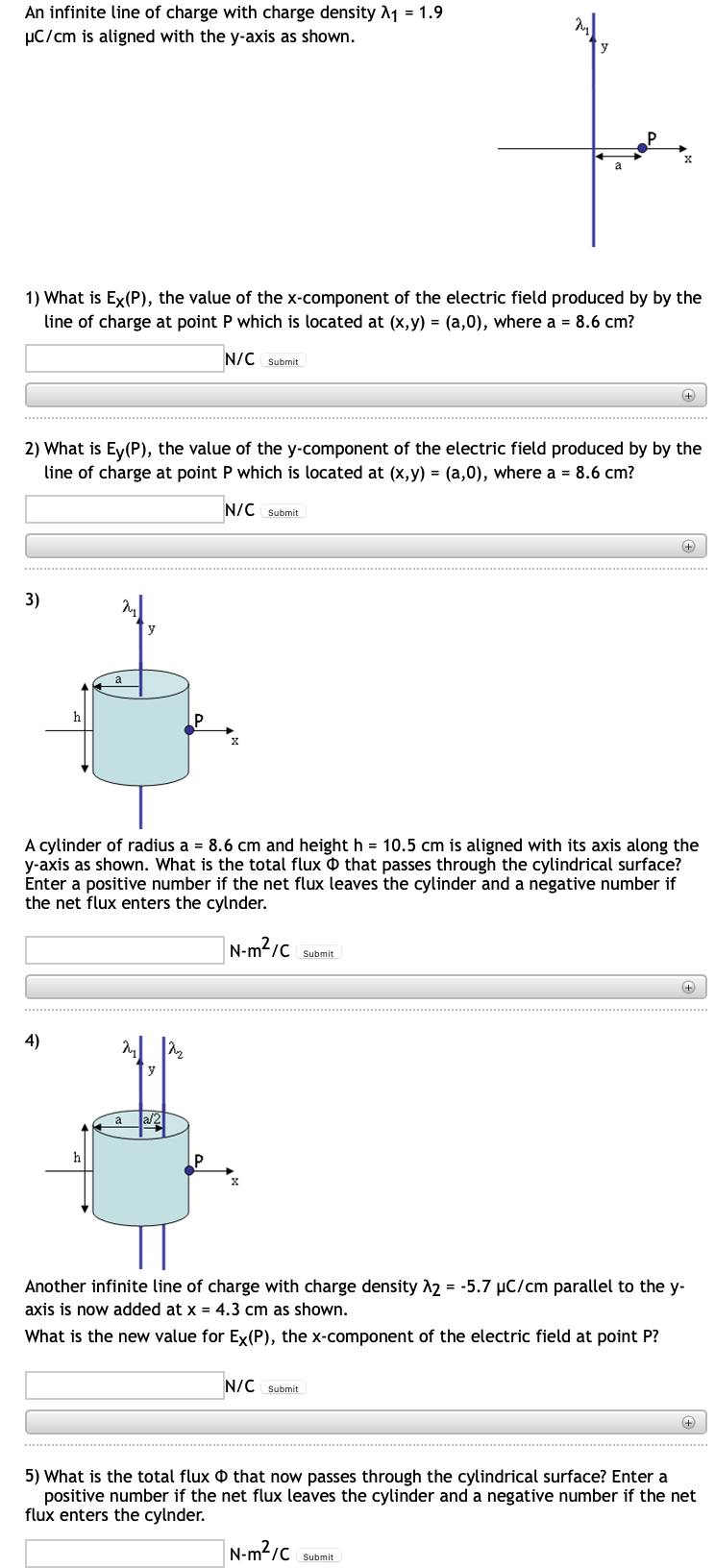 An infinite line of charge with charge density A1 = 1.9
µC/cm is aligned with the y-axis as shown.
1) What is Ex(P), the value of the x-component of the electric field produced by by the
line of charge at point P which is located at (x,y) = (a,0), where a = 8.6 cm?
N/C Submit
2) What is Ey(P), the value of the y-component of the electric field produced by by the
line of charge at point P which is located at (x,y) = (a,0), where a = 8.6 cm?
N/C Submit
3)
y
h
A cylinder of radius a = 8.6 cm and height h = 10.5 cm is aligned with its axis along the
y-axis as shown. What is the total flux O that passes through the cylindrical surface?
Enter a positive number if the net flux leaves the cylinder and a negative number if
the net flux enters the cylnder.
N-m?/C Submit
4)
y
a
a/2
h
Another infinite line of charge with charge density 2 = -5.7 µC/cm parallel to the y-
axis is now added at x = 4.3 cm as shown.
What is the new value for Ex(P), the x-component of the electric field at point P?
N/C Submit
5) What is the total flux O that now passes through the cylindrical surface? Enter a
positive number if the net flux leaves the cylinder and a negative number if the net
flux enters the cylnder.
N-m²/c
Submit
