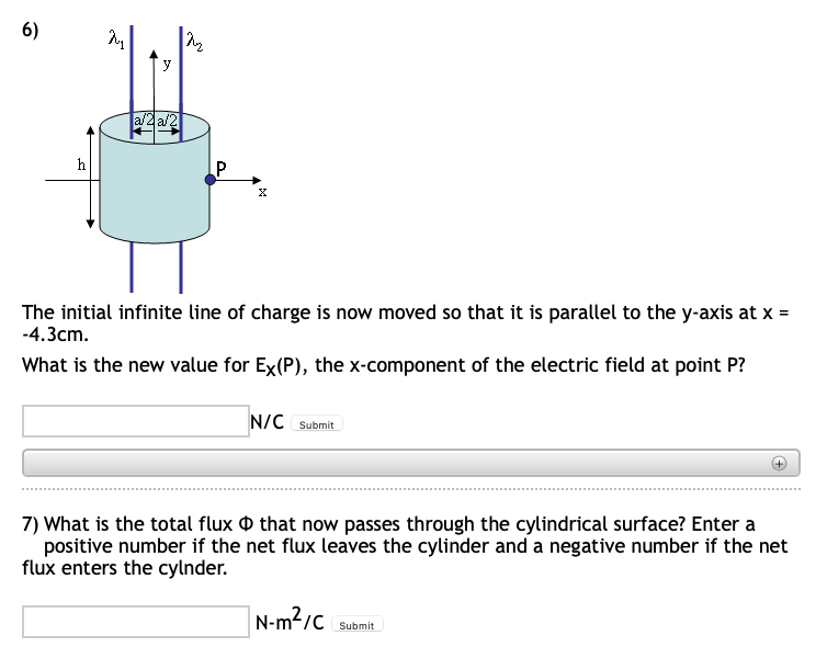 6)
a/2 a/2
h
P
The initial infinite line of charge is now moved so that it is parallel to the y-axis at x =
-4.3cm.
What is the new value for Ex(P), the x-component of the electric field at point P?
N/C Submit
7) What is the total flux O that now passes through the cylindrical surface? Enter a
positive number if the net flux leaves the cylinder and a negative number if the net
flux enters the cylnder.
|N-m²/c
Submit
