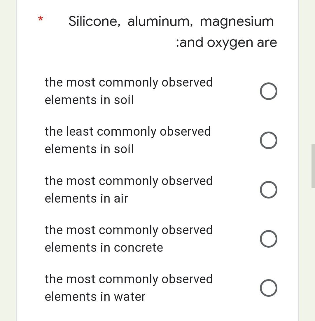 Silicone, aluminum, magnesium
:and oxygen are
O
O
O
O
O
the most commonly observed
elements in soil
the least commonly observed
elements in soil
the most commonly observed
elements in air
the most commonly observed
elements in concrete
the most commonly observed
elements in water