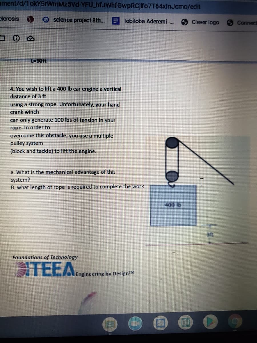 ament/d/1okY5rWmMz5Vd-YFU_hfJWhfGwpRCjlfo7T64xInJcmo/edit
clorosis
science project 8th...
Tobiloba Aderemi -.
9 Clever logo
Connect
コ
4. You wish to lift a 400 lb car engine a vertical
distance of 3 ft
using a strong rope. Unfortunately, your hand
crank winch
can only generate 100 lbs of tension in your
rope. In order to
overcome this obstacle, you use a multiple
pulley system
(block and tackle) to lift the engine.
a. What is the mechanical advantage of this
system?
B. what length of rope is required to complete the work
400 tb
Foundations of Technology
TEEA.neineering by Design""
DesignTM
