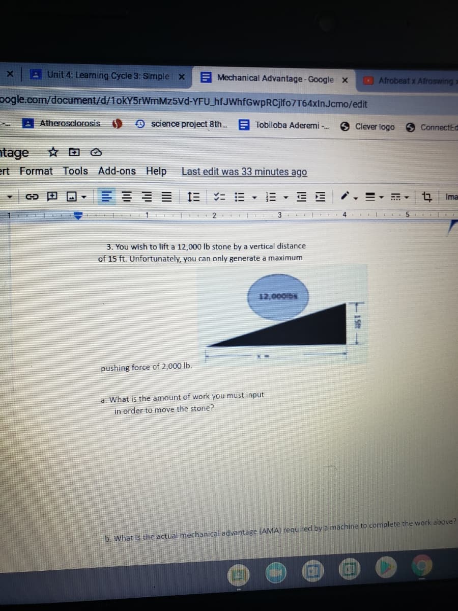 A Unit 4: Learning Cycle 3: Simple x
E Mechanical Advantage -Google x
Afrobeat x Afroswing:
oogle.com/document/d/1okY5rWmMz5Vd-YFU_hfJWhfGwpRCjifo7T64xInJcmo/edit
Atherosclorosis
O science project 8th...
E Tobiloba Aderemi -
Clever logo
ConnectEd
ntage
ert Format Tools Add-ons Help
Last edit was 33 minutes ago
三1
= E - E
Ima
3
3. You wish to lift a 12,000 Ib stone by a vertical distance
of 15 ft. Unfortunately, you can only generate a maximum
12,000bs
pushing force of 2,000 lb.
a. What is the amount of work you must input
in order to move the stone?
b. what is the actual mechan.cal advantage (AMA) required bya machine to complete the work above?
