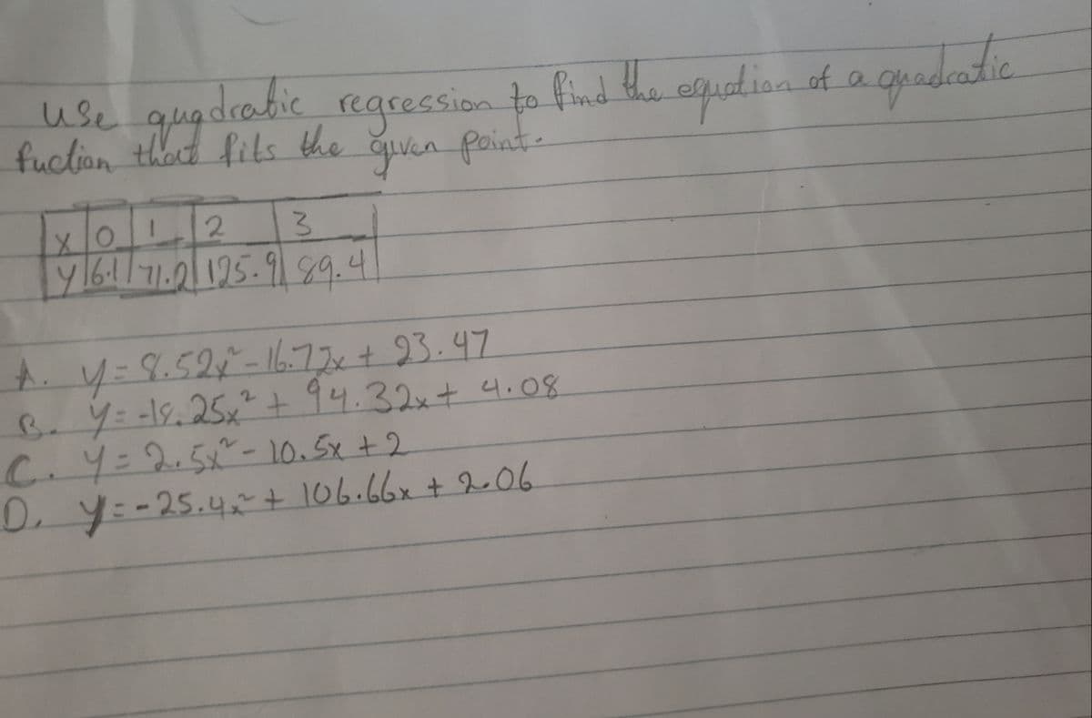 use quadrabic regression to find the equation of a
fits the given point-
fuction that fits
2
3
x 10.
4/6·1/71.2 125.9 89.4
quadratic
A. y = 8.52x^²-16.77x + 23.47
B. Y = -19.25x² + 94.32x + 4.08
C2,5 - 10,5t2
D₁ Y = -25.4~² + 106.66x + 2.06